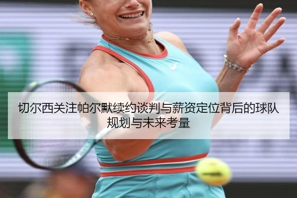 切尔西关注帕尔默续约谈判与薪资定位背后的球队规划与未来考量