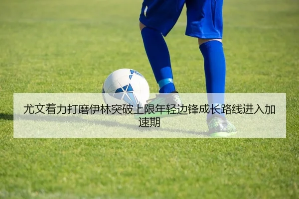 尤文着力打磨伊林突破上限年轻边锋成长路线进入加速期